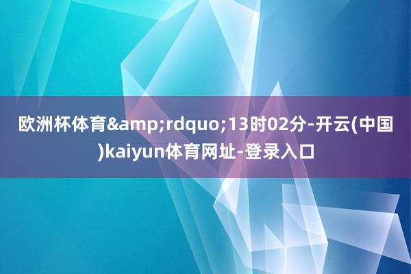欧洲杯体育&rdquo;13时02分-开云(中国)kaiyun体育网址-登录入口