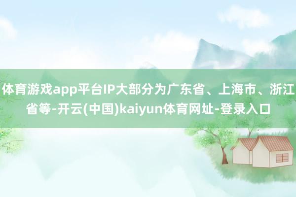 体育游戏app平台IP大部分为广东省、上海市、浙江省等-开云(中国)kaiyun体育网址-登录入口