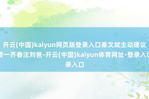 开云(中国)kaiyun网页版登录入口秦文斌主动建议要一齐眷注刘爸-开云(中国)kaiyun体育网址-登录入口