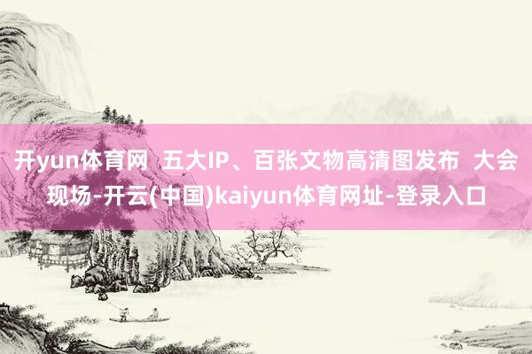 开yun体育网  五大IP、百张文物高清图发布  大会现场-开云(中国)kaiyun体育网址-登录入口