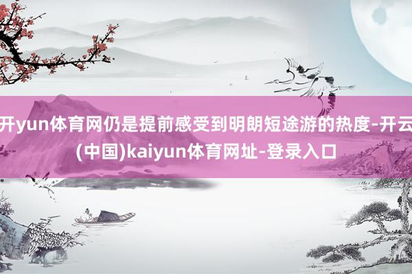 开yun体育网仍是提前感受到明朗短途游的热度-开云(中国)kaiyun体育网址-登录入口