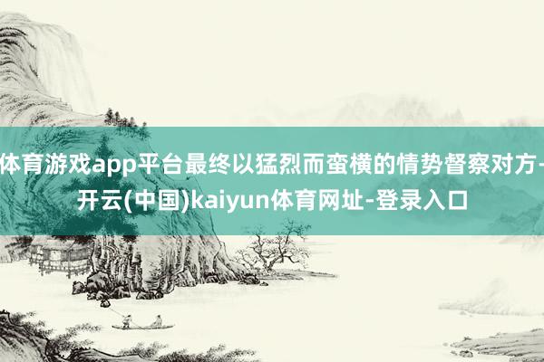 体育游戏app平台最终以猛烈而蛮横的情势督察对方-开云(中国)kaiyun体育网址-登录入口