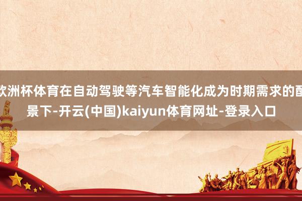 欧洲杯体育在自动驾驶等汽车智能化成为时期需求的配景下-开云(中国)kaiyun体育网址-登录入口