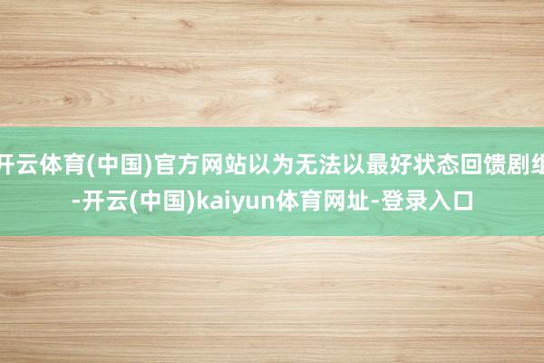 开云体育(中国)官方网站以为无法以最好状态回馈剧组-开云(中国)kaiyun体育网址-登录入口