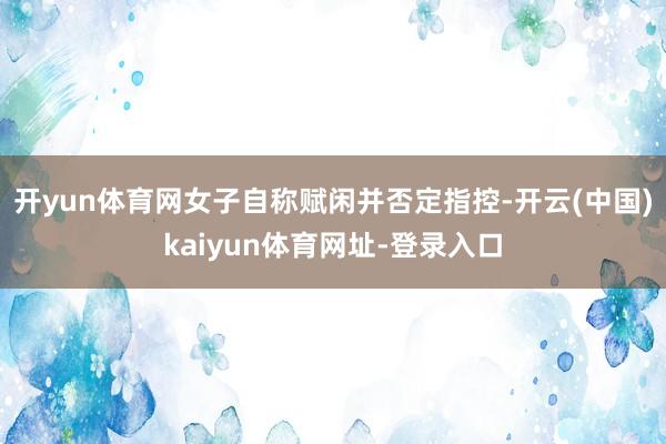 开yun体育网女子自称赋闲并否定指控-开云(中国)kaiyun体育网址-登录入口
