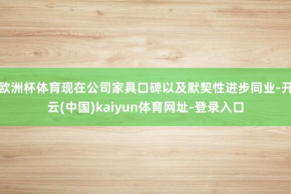 欧洲杯体育现在公司家具口碑以及默契性进步同业-开云(中国)kaiyun体育网址-登录入口