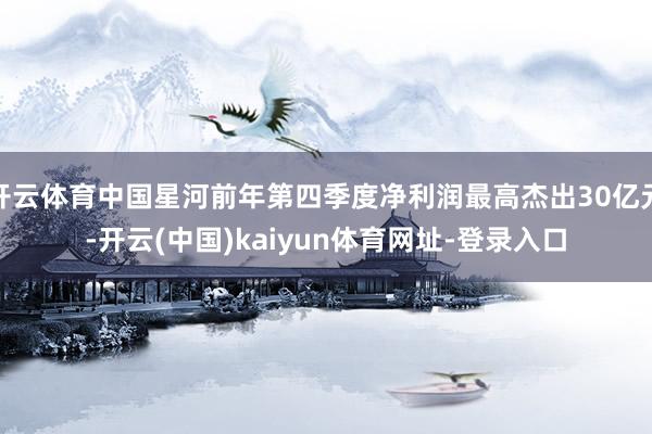 开云体育中国星河前年第四季度净利润最高杰出30亿元-开云(中国)kaiyun体育网址-登录入口
