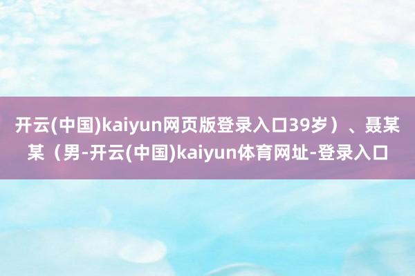 开云(中国)kaiyun网页版登录入口39岁）、聂某某（男-开云(中国)kaiyun体育网址-登录入口