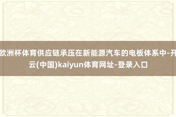 欧洲杯体育供应链承压在新能源汽车的电板体系中-开云(中国)kaiyun体育网址-登录入口