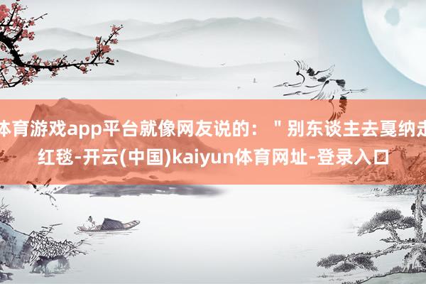 体育游戏app平台就像网友说的：＂别东谈主去戛纳走红毯-开云(中国)kaiyun体育网址-登录入口
