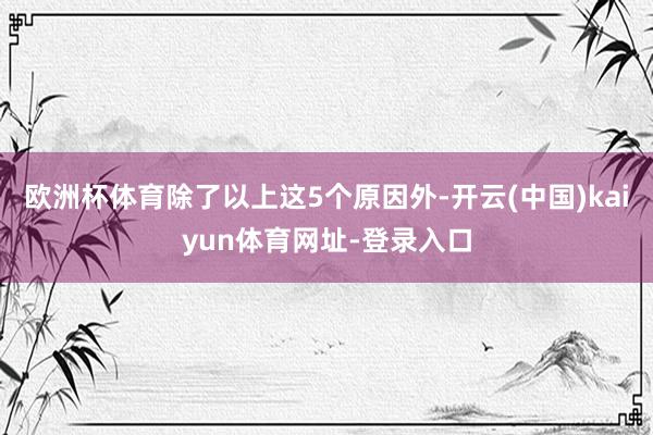 欧洲杯体育除了以上这5个原因外-开云(中国)kaiyun体育网址-登录入口