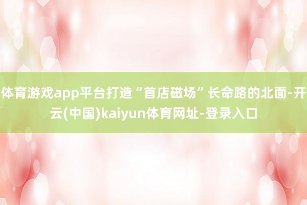 体育游戏app平台打造“首店磁场”长命路的北面-开云(中国)kaiyun体育网址-登录入口