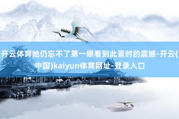 开云体育她仍忘不了第一眼看到此景时的震撼-开云(中国)kaiyun体育网址-登录入口