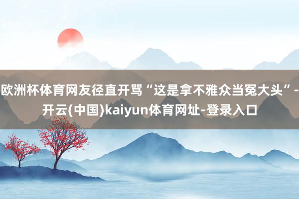欧洲杯体育网友径直开骂“这是拿不雅众当冤大头”-开云(中国)kaiyun体育网址-登录入口