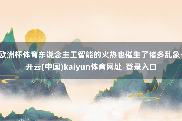 欧洲杯体育东说念主工智能的火热也催生了诸多乱象-开云(中国)kaiyun体育网址-登录入口