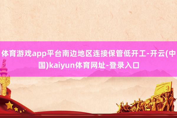 体育游戏app平台南边地区连接保管低开工-开云(中国)kaiyun体育网址-登录入口