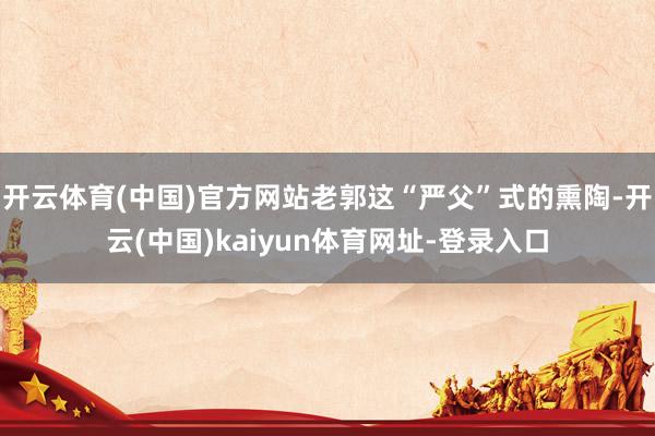 开云体育(中国)官方网站老郭这“严父”式的熏陶-开云(中国)kaiyun体育网址-登录入口