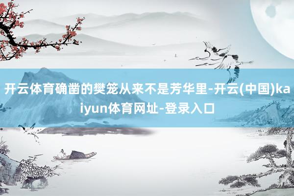 开云体育确凿的樊笼从来不是芳华里-开云(中国)kaiyun体育网址-登录入口