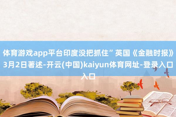 体育游戏app平台印度没把抓住”　　英国《金融时报》3月2日著述-开云(中国)kaiyun体育网址-登录入口