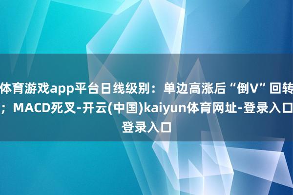 体育游戏app平台日线级别：单边高涨后“倒V”回转；MACD死叉-开云(中国)kaiyun体育网址-登录入口