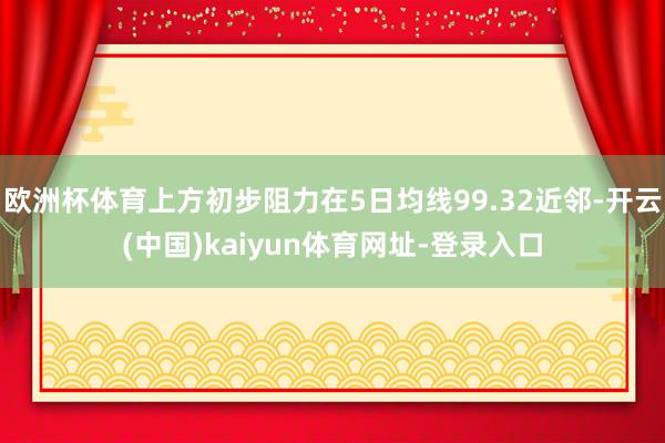 欧洲杯体育上方初步阻力在5日均线99.32近邻-开云(中国)kaiyun体育网址-登录入口