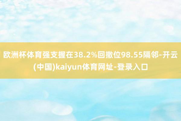 欧洲杯体育强支握在38.2%回撤位98.55隔邻-开云(中国)kaiyun体育网址-登录入口