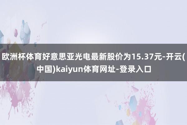 欧洲杯体育好意思亚光电最新股价为15.37元-开云(中国)kaiyun体育网址-登录入口