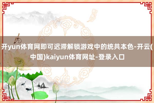开yun体育网即可迟滞解锁游戏中的统共本色-开云(中国)kaiyun体育网址-登录入口