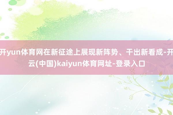 开yun体育网在新征途上展现新阵势、干出新看成-开云(中国)kaiyun体育网址-登录入口