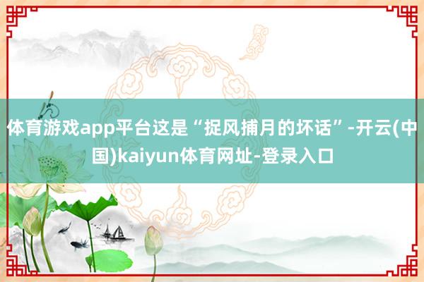 体育游戏app平台这是“捉风捕月的坏话”-开云(中国)kaiyun体育网址-登录入口