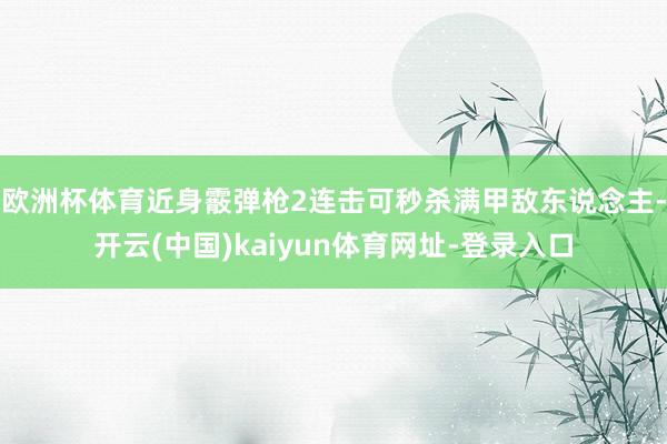 欧洲杯体育近身霰弹枪2连击可秒杀满甲敌东说念主-开云(中国)kaiyun体育网址-登录入口