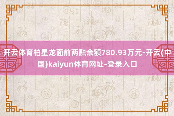 开云体育柏星龙面前两融余额780.93万元-开云(中国)kaiyun体育网址-登录入口