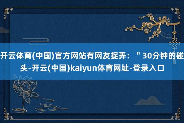 开云体育(中国)官方网站有网友捉弄：＂30分钟的碰头-开云(中国)kaiyun体育网址-登录入口