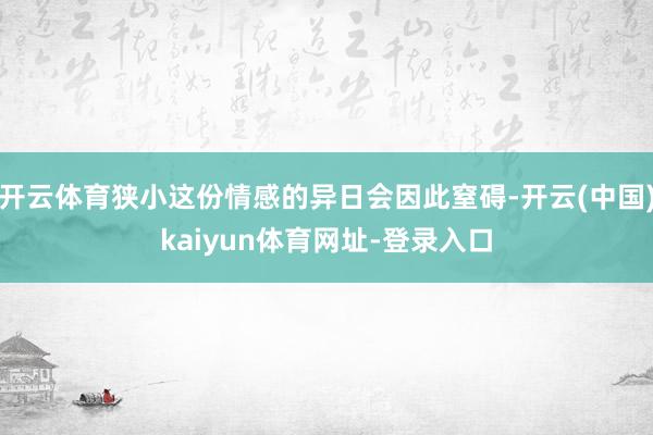 开云体育狭小这份情感的异日会因此窒碍-开云(中国)kaiyun体育网址-登录入口