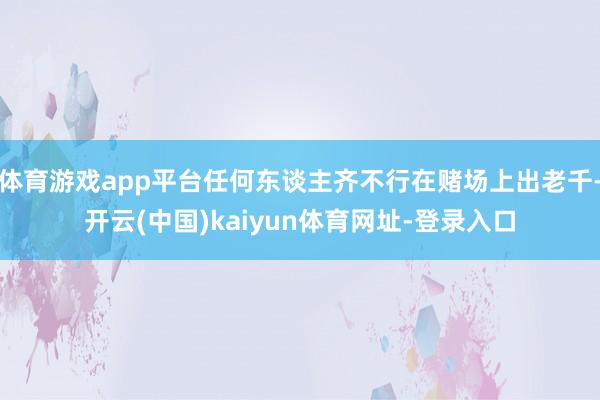 体育游戏app平台任何东谈主齐不行在赌场上出老千-开云(中国)kaiyun体育网址-登录入口