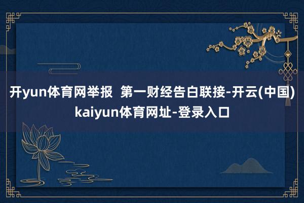 开yun体育网举报 第一财经告白联接-开云(中国)kaiyun体育网址-登录入口