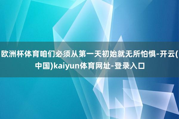 欧洲杯体育咱们必须从第一天初始就无所怕惧-开云(中国)kaiyun体育网址-登录入口