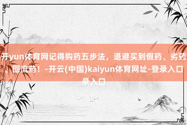 开yun体育网记得购药五步法，退避买到假药、劣药、回流药！-开云(中国)kaiyun体育网址-登录入口
