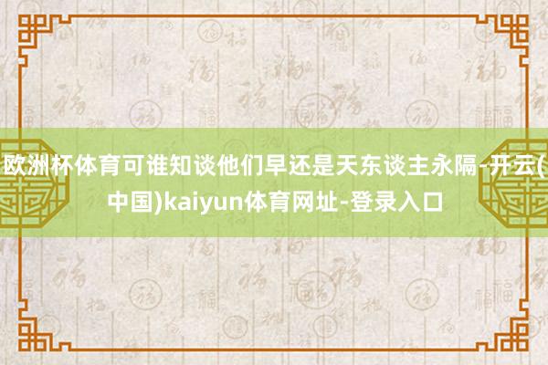 欧洲杯体育可谁知谈他们早还是天东谈主永隔-开云(中国)kaiyun体育网址-登录入口