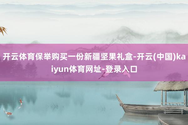 开云体育保举购买一份新疆坚果礼盒-开云(中国)kaiyun体育网址-登录入口