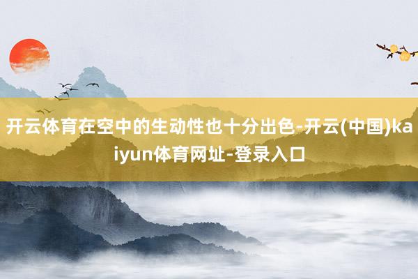 开云体育在空中的生动性也十分出色-开云(中国)kaiyun体育网址-登录入口
