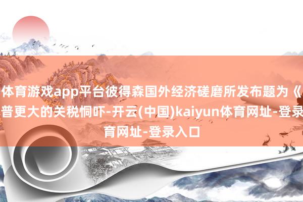 体育游戏app平台彼得森国外经济磋磨所发布题为《特朗普更大的关税恫吓-开云(中国)kaiyun体育网址-登录入口