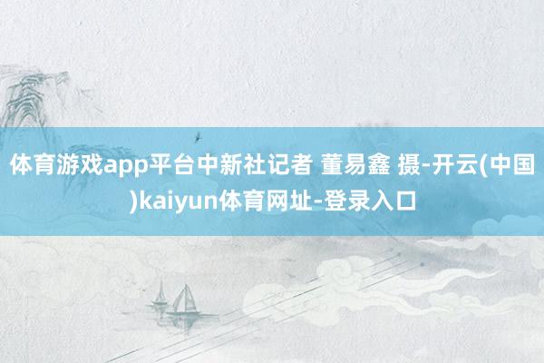 体育游戏app平台中新社记者 董易鑫 摄-开云(中国)kaiyun体育网址-登录入口
