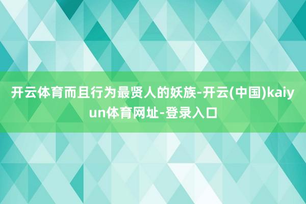 开云体育而且行为最贤人的妖族-开云(中国)kaiyun体育网址-登录入口