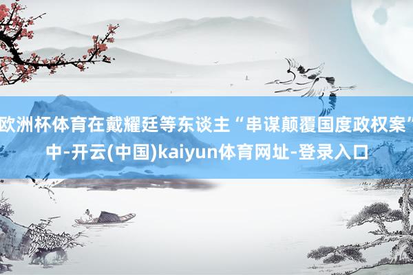 欧洲杯体育在戴耀廷等东谈主“串谋颠覆国度政权案”中-开云(中国)kaiyun体育网址-登录入口