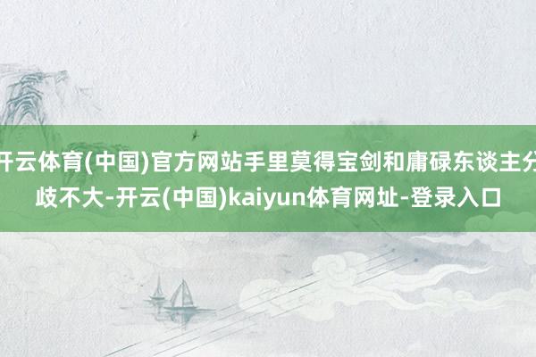 开云体育(中国)官方网站手里莫得宝剑和庸碌东谈主分歧不大-开云(中国)kaiyun体育网址-登录入口