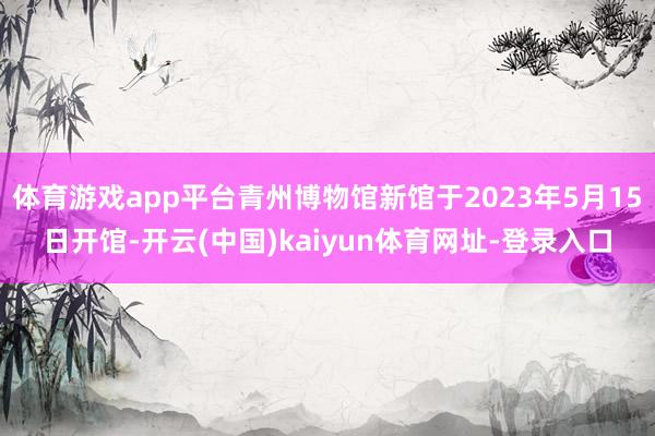 体育游戏app平台青州博物馆新馆于2023年5月15日开馆-开云(中国)kaiyun体育网址-登录入口