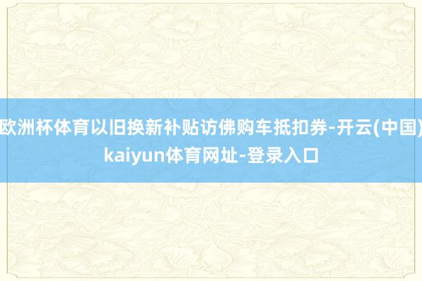 欧洲杯体育以旧换新补贴访佛购车抵扣券-开云(中国)kaiyun体育网址-登录入口