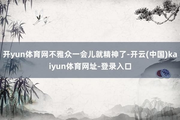 开yun体育网不雅众一会儿就精神了-开云(中国)kaiyun体育网址-登录入口