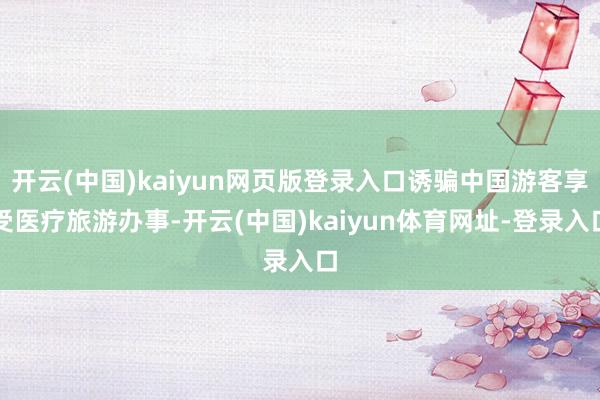 开云(中国)kaiyun网页版登录入口诱骗中国游客享受医疗旅游办事-开云(中国)kaiyun体育网址-登录入口